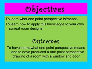 Objectives
To learn what one point perspective is/means.
To learn how to apply this knowledge to your own
surreal room designs.

Outcomes
To have learnt what one point perspective means
and to have produced a one point perspective
drawing of a room with a window and door

 