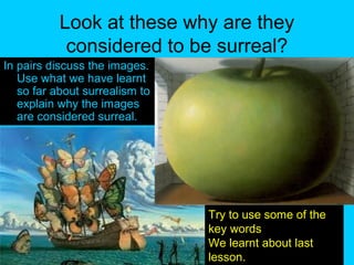 Look at these why are they
considered to be surreal?
In pairs discuss the images.
Use what we have learnt
so far about surrealism to
explain why the images
are considered surreal.

Try to use some of the
key words
We learnt about last
lesson.

 