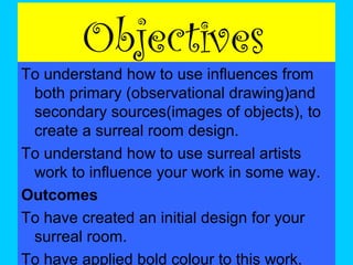 Objectives

To understand how to use influences from
both primary (observational drawing)and
secondary sources(images of objects), to
create a surreal room design.
To understand how to use surreal artists
work to influence your work in some way.
Outcomes
To have created an initial design for your
surreal room.
To have applied bold colour to this work.

 