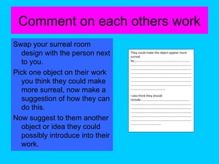 Comment on each others work
Swap your surreal room
design with the person next
to you.
Pick one object on their work
you think they could make
more surreal, now make a
suggestion of how they can
do this.
Now suggest to them another
object or idea they could
possibly introduce into their
work.

They could make the object appear more
surreal
by………………………………………………………………
……………………………………………………………………
……………………………………………………………………
……………………………………………………………………
……………………………………………………………………
……………………………………………………………………
……………………………………………………………………
……………………………………..
I also think they should
include………………………………………………………
……………………………………………………………………
……………………………………………………………………
……………………………………………………………………
……………………………………………………………………
……………………………………………………………………
…………………………………

 