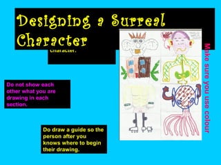 Work in pairs to design
your own surreal
character.

Do not show each
other what you are
drawing in each
section.

Do draw a guide so the
person after you
knows where to begin
their drawing.

Make sure you use colour

Designing a Surreal
Character

 