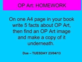 OP Art: HOMEWORK
On one A4 page in your book
write 5 facts about OP Art,
then find an OP Art image
and make a copy of it
underneath.
Due – TUESDAY 23/04/13

 