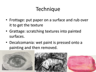 Technique
• Frottage: put paper on a surface and rub over
  it to get the texture
• Grattage: scratching textures into painted
  surfaces.
• Decalcomania: wet paint is pressed onto a
  painting and then removed.
 