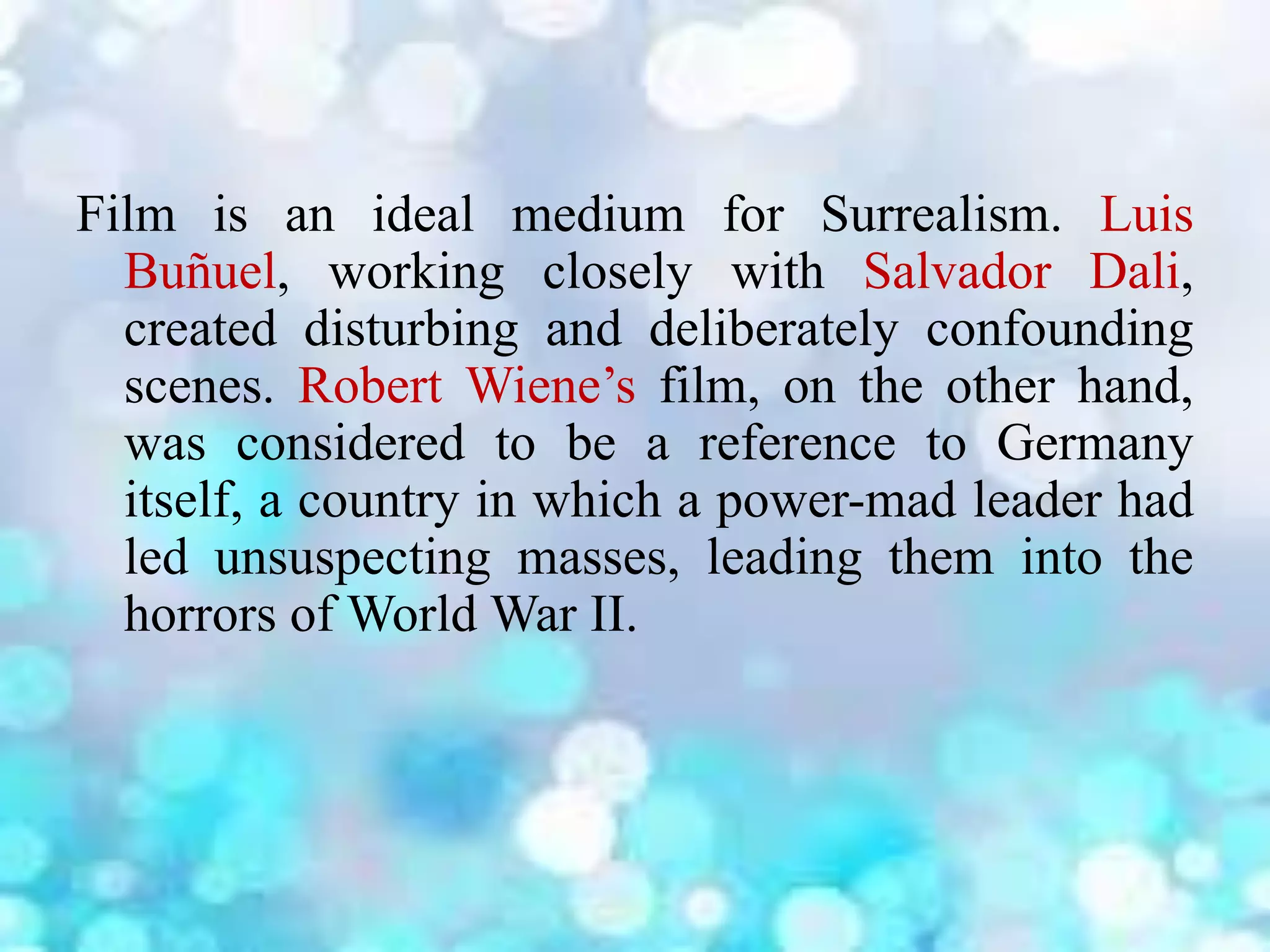 Film is an ideal medium for Surrealism. Luis
Buñuel, working closely with Salvador Dali,
created disturbing and deliberately confounding
scenes. Robert Wiene’s film, on the other hand,
was considered to be a reference to Germany
itself, a country in which a power-mad leader had
led unsuspecting masses, leading them into the
horrors of World War II.
 