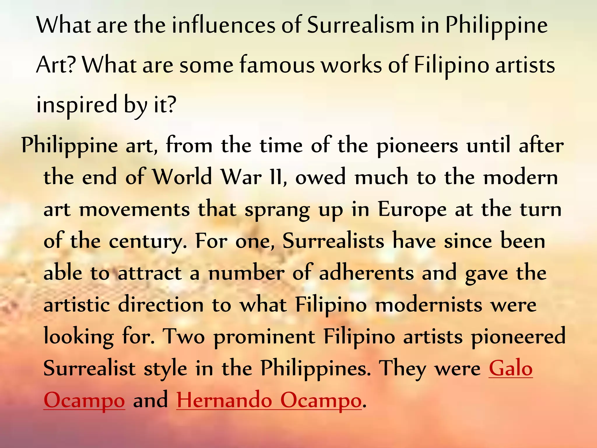 Whatare the influencesof Surrealism inPhilippine
Art? What are some famous works of Filipinoartists
inspiredby it?
Philippine art, from the time of the pioneers until after
the end of World War II, owed much to the modern
art movements that sprang up in Europe at the turn
of the century. For one, Surrealists have since been
able to attract a number of adherents and gave the
artistic direction to what Filipino modernists were
looking for. Two prominent Filipino artists pioneered
Surrealist style in the Philippines. They were Galo
Ocampo and Hernando Ocampo.
 