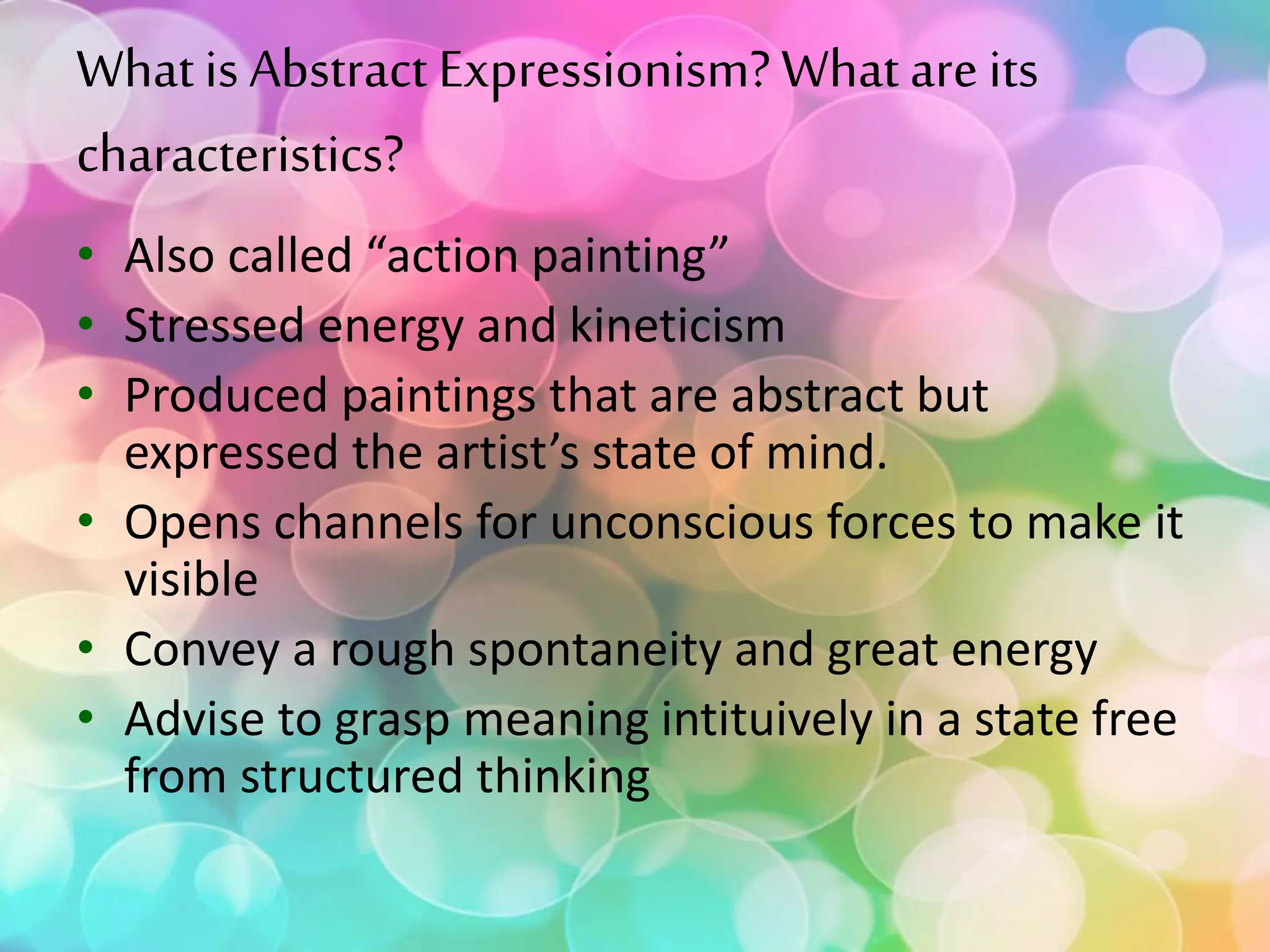 Whatis Abstract Expressionism? What are its
characteristics?
• Also called “action painting”
• Stressed energy and kineticism
• Produced paintings that are abstract but
expressed the artist’s state of mind.
• Opens channels for unconscious forces to make it
visible
• Convey a rough spontaneity and great energy
• Advise to grasp meaning intituively in a state free
from structured thinking
 