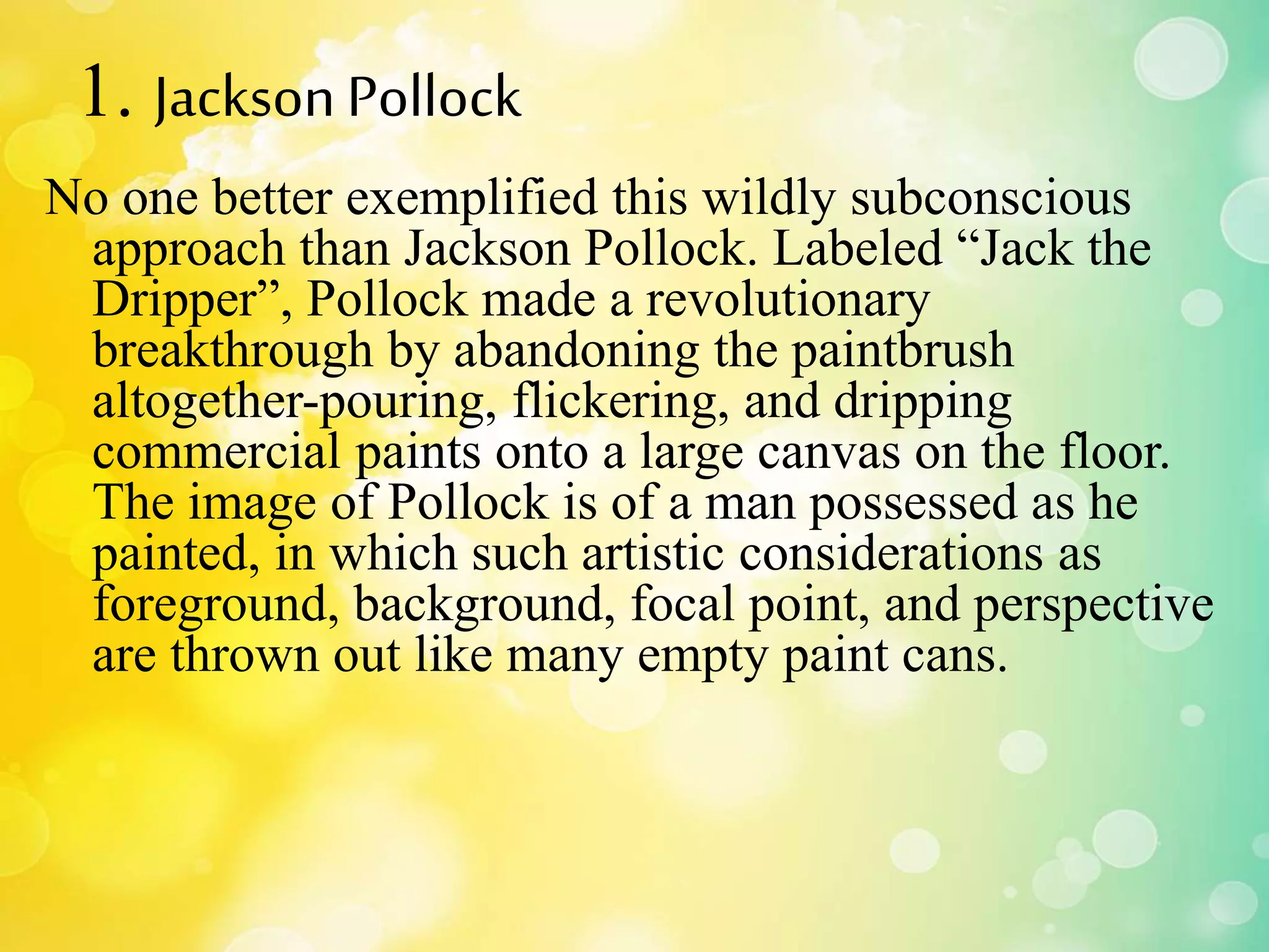 1. JacksonPollock
No one better exemplified this wildly subconscious
approach than Jackson Pollock. Labeled “Jack the
Dripper”, Pollock made a revolutionary
breakthrough by abandoning the paintbrush
altogether-pouring, flickering, and dripping
commercial paints onto a large canvas on the floor.
The image of Pollock is of a man possessed as he
painted, in which such artistic considerations as
foreground, background, focal point, and perspective
are thrown out like many empty paint cans.
 