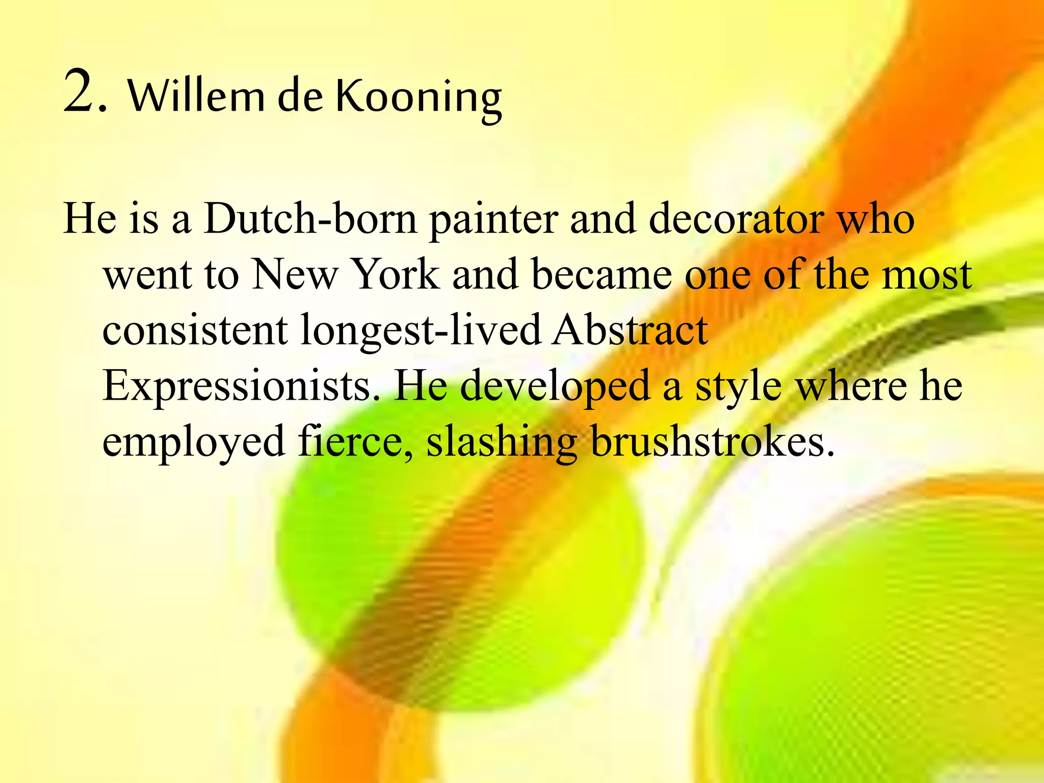 2. WillemdeKooning
He is a Dutch-born painter and decorator who
went to New York and became one of the most
consistent longest-lived Abstract
Expressionists. He developed a style where he
employed fierce, slashing brushstrokes.
 
