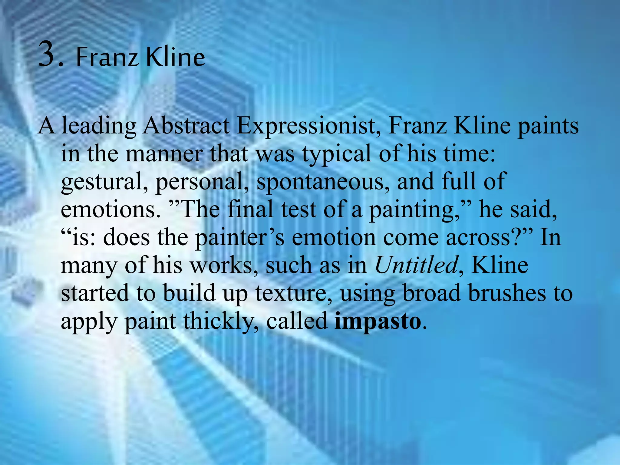 3. FranzKline
A leading Abstract Expressionist, Franz Kline paints
in the manner that was typical of his time:
gestural, personal, spontaneous, and full of
emotions. ”The final test of a painting,” he said,
“is: does the painter’s emotion come across?” In
many of his works, such as in Untitled, Kline
started to build up texture, using broad brushes to
apply paint thickly, called impasto.
 