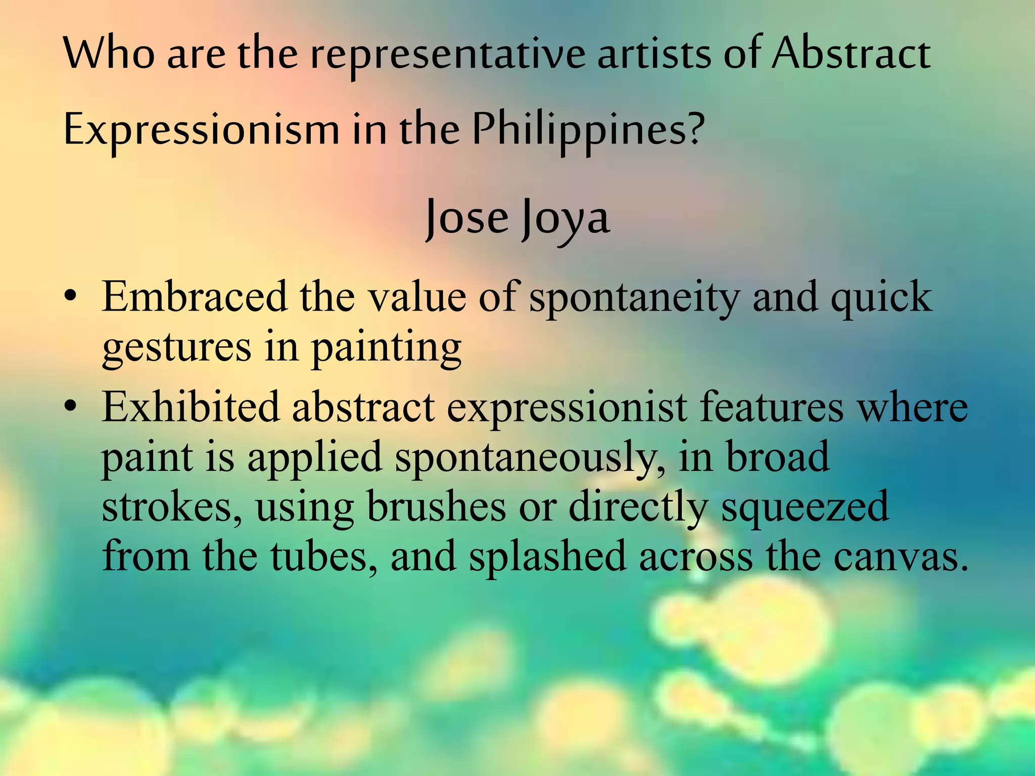 Who arethe representativeartists ofAbstract
Expressionism in the Philippines?
JoseJoya
• Embraced the value of spontaneity and quick
gestures in painting
• Exhibited abstract expressionist features where
paint is applied spontaneously, in broad
strokes, using brushes or directly squeezed
from the tubes, and splashed across the canvas.
 