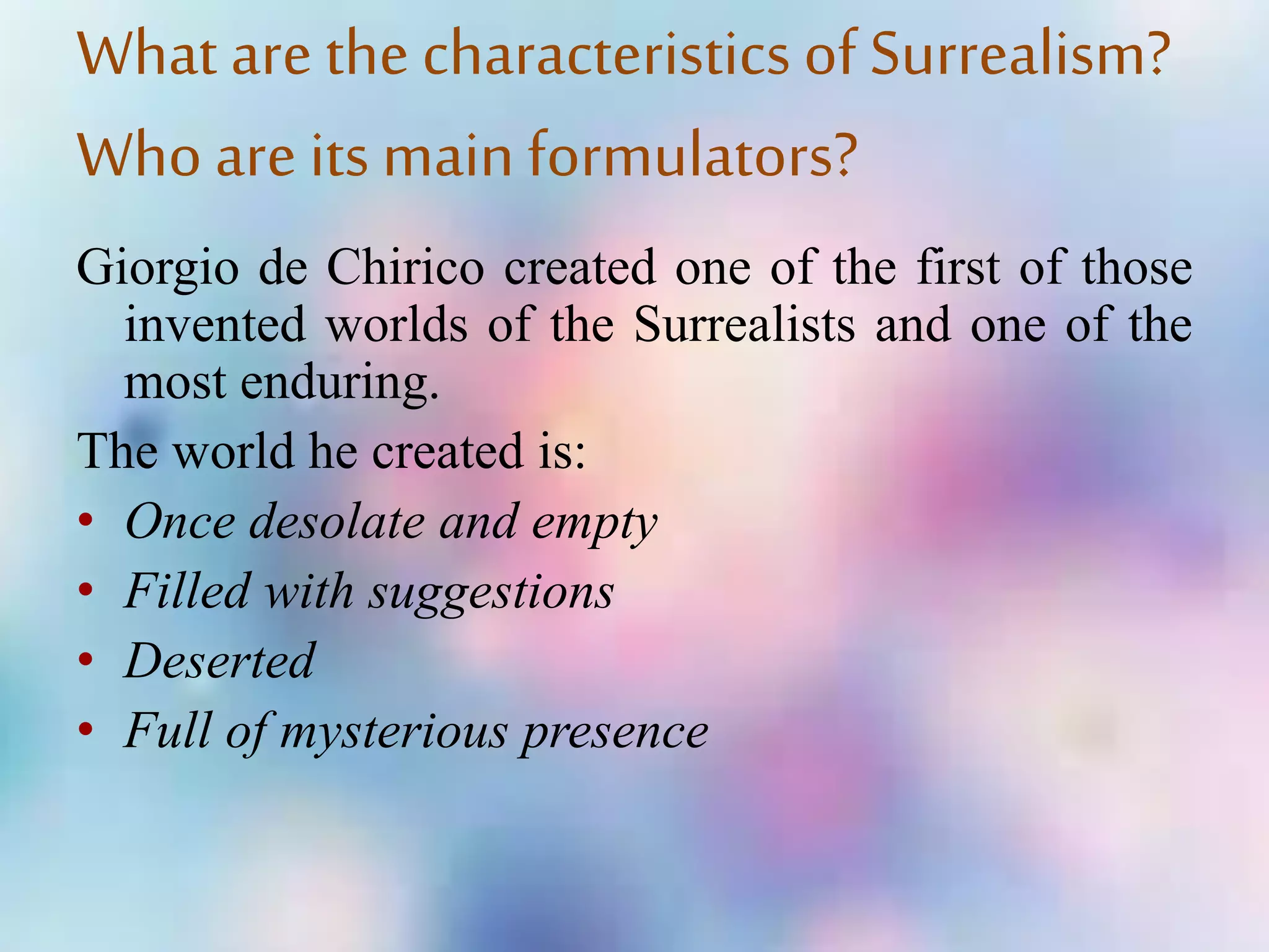 What are the characteristics of Surrealism?
Who are its main formulators?
Giorgio de Chirico created one of the first of those
invented worlds of the Surrealists and one of the
most enduring.
The world he created is:
• Once desolate and empty
• Filled with suggestions
• Deserted
• Full of mysterious presence
 