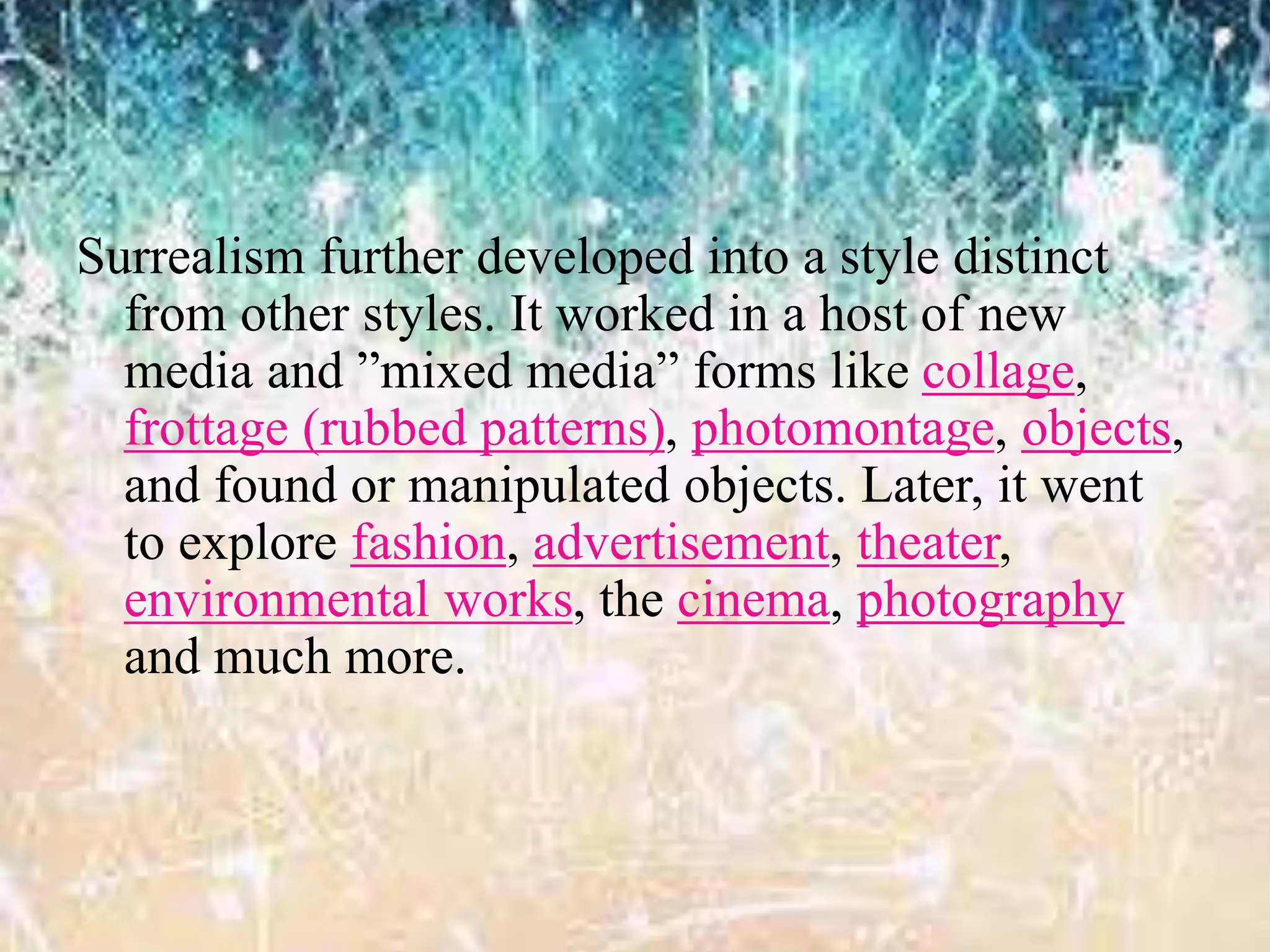 Surrealism further developed into a style distinct
from other styles. It worked in a host of new
media and ”mixed media” forms like collage,
frottage (rubbed patterns), photomontage, objects,
and found or manipulated objects. Later, it went
to explore fashion, advertisement, theater,
environmental works, the cinema, photography
and much more.
 