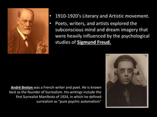 • 1910-1920's Literary and Artistic movement.
• Poets, writers, and artists explored the
subconscious mind and dream imagery that
were heavily influenced by the psychological
studies of Sigmund Freud.
André Breton was a French writer and poet. He is known
best as the founder of Surrealism. His writings include the
first Surrealist Manifesto of 1924, in which he defined
surrealism as "pure psychic automatism"
 