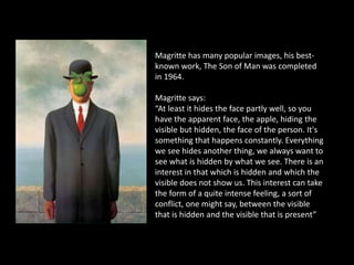 Magritte has many popular images, his best-
known work, The Son of Man was completed
in 1964.
Magritte says:
“At least it hides the face partly well, so you
have the apparent face, the apple, hiding the
visible but hidden, the face of the person. It's
something that happens constantly. Everything
we see hides another thing, we always want to
see what is hidden by what we see. There is an
interest in that which is hidden and which the
visible does not show us. This interest can take
the form of a quite intense feeling, a sort of
conflict, one might say, between the visible
that is hidden and the visible that is present”
 
