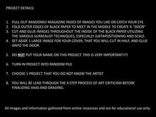 PROJECT DETAILS:
1. PULL OUT RANDOMLY MAGAZINE PAGES OF IMAGES YOU LIKE OR CATCH YOUR EYE.
2. FOLD OUTER EDGES OF BLACK PAPER TO MEET IN THE MIDDLE TO CREATE A “DOOR”
3. CUT AND GLUE IMAGES THROUGHOUT THE INSIDE OF THE BLACK PAPER UTILIZING
THE VARIOUS SURREALIST TECHNIQUES, ESPECIALLY JUXTAPOSITIONING AND SCALE.
4. SET ASIDE 1 LARGE IMAGE FOR YOUR COVER, THAT YOU WILL CUT IN HALF, AND GLUE
ONTO THE DOOR.
5. DO NOT PUT YOUR NAME ON THIS PROJECT. THIS IS VERY IMPORTANT!!!!
6. TURN IN PROJECT INTO RANDOM PILE
7. CHOOSE 1 PROJECT THAT YOU DO NOT KNOW THE ARTIST
8. YOU WILL BE LEAD THROUGH THE 4 STEP PROCESS OF ART CRITICISM BEFORE
FINALIZING VAAS AND GRADING.
All images and information gathered from online resources and are for educational use only.
 