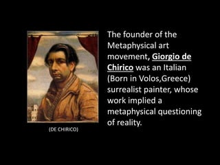 The founder of the
Metaphysical art
movement, Giorgio de
Chirico was an Italian
(Born in Volos,Greece)
surrealist painter, whose
work implied a
metaphysical questioning
of reality.
(DE CHIRICO)
 
