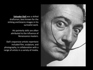 Salvador Dalí was a skilled
draftsman, best known for the
striking and bizarre images in his
surrealist work.
His painterly skills are often
attributed to the influence of
Renaissance masters.
Dalí's expansive artistic repertoire
included film, sculpture, and
photography, in collaboration with a
range of artists in a variety of media.
 