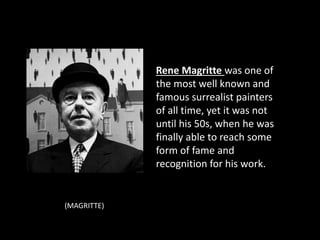 Rene Magritte was one of
the most well known and
famous surrealist painters
of all time, yet it was not
until his 50s, when he was
finally able to reach some
form of fame and
recognition for his work.
(MAGRITTE)
 
