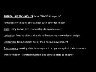 SURREALISM TECHNIQUES think “PHYSICAL aspects”
Juxtaposition- placing objects near each other for impact
Scale- using known size relationships to communicate
Levitation- floating objects that do no float; using knowledge of weight
Dislocation -taking objects out of their normal environment
Transparency -making objects transparent or opaque against their normalcy
Transformation -transforming from one physical state to another
 