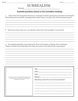 SURREALISM
Date(s): _______________________________________
Essential questions based on the Surrealism readings
1. What were the important themes or concepts to artists during the Surrealism movement?
What literary and scientific developments were these concepts and themes based upon?
_____________________________________________________________________________
_____________________________________________________________________________
_____________________________________________________________________________
_____________________________________________________________________________
2. What are some ways you can identify works from the Surrealism movement?
_____________________________________________________________________________
_____________________________________________________________________________
_____________________________________________________________________________
_____________________________________________________________________________
_____________________________________________________________________________
3. This reading identifies many Elements of Art & Principles of Design from Surrealism.
Please choose 2 and describe how they are used in the artwork you read about.
_____________________________________________________________________________
_____________________________________________________________________________
_____________________________________________________________________________
_____________________________________________________________________________
_____________________________________________________________________________
_____________________________________________________________________________
Name: _________________________________________________________________ Score: _________________
In this area, paste a color printed image of your
favorite piece of artwork from the Surrealism
image bank provided.
Title: ____________________________________________
Artist: ___________________________________________
Date: ____________________________________________
Medium: _________________________________________
Why did you chose this as one of your favorites?
_________________________________________________
_________________________________________________
_________________________________________________
_________________________________________________
_________________________________________________
_____________________________________________________________________________
_____________________________________________________________________________
 