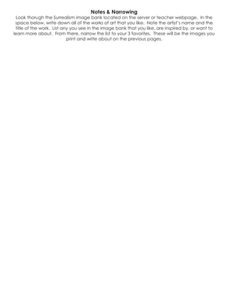 Notes & Narrowing
Look thorugh the Surrealism image bank located on the server or teacher webpage. In the
space below, write down all of the works of art that you like. Note the artist’s name and the
title of the work. List any you see in the image bank that you like, are inspired by, or want to
learn more about. From there, narrow the list to your 3 favorites. These will be the images you
print and write about on the previous pages.
 