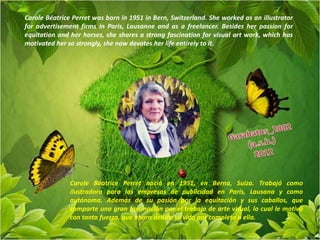 Carole Béatrice Perret was born in 1951 in Bern, Switzerland. She worked as an illustrator
for advertisement firms in Paris, Lausanne and as a freelancer. Besides her passion for
equitation and her horses, she shares a strong fascination for visual art work, which has
motivated her so strongly, she now devotes her life entirely to it.




               Carole Béatrice Perret nació en 1951, en Berna, Suiza. Trabajó como
               ilustradora para las empresas de publicidad en París, Lausana y como
               autónoma. Además de su pasión por la equitación y sus caballos, que
               comparte una gran fascinación por el trabajo de arte visual, lo cual le motivó
               con tanta fuerza, que ahora dedica su vida por completo a ella.
 