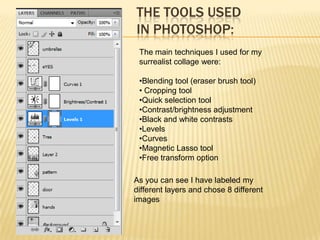 THE TOOLS USED
IN PHOTOSHOP:
 The main techniques I used for my
 surrealist collage were:

 •Blending tool (eraser brush tool)
 • Cropping tool
 •Quick selection tool
 •Contrast/brightness adjustment
 •Black and white contrasts
 •Levels
 •Curves
 •Magnetic Lasso tool
 •Free transform option

As you can see I have labeled my
different layers and chose 8 different
images
 