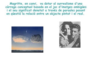 Magritte, en canvi,  va dotar al surrealisme d'una càrrega conceptual basada en el joc d'imatges ambigües i el seu significat denotat a través de paraules posant en qüestió la relació entre un objecte pintat i el real.  