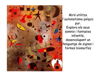 Miró utilitza l'automatisme psíquic pur. Explora els seus somnis i fantasies infantils, desenvolupant un llenguatge de signes i formes biomorfes 
