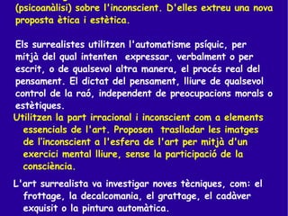 Com a metge, Breton coneixia les teories de Freud (psicoanàlisi) sobre l'inconscient. D'elles extreu una nova proposta ètica i estètica. Els surrealistes utilitzen l'automatisme psíquic, per mitjà del qual intenten  expressar, verbalment o per escrit, o de qualsevol altra manera, el procés real del pensament. El dictat del pensament, lliure de qualsevol control de la raó, independent de preocupacions morals o estètiques.   Utilitzen la part irracional i inconscient com a elements essencials de l'art. Proposen  traslladar les imatges de l’inconscient a l'esfera de l'art per mitjà d'un exercici mental lliure, sense la participació de la consciència. L'art surrealista va investigar noves tècniques, com: el frottage, la decalcomania, el grattage, el cadàver exquisit o la pintura automàtica. 
