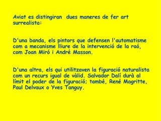 Aviat es distingiran  dues maneres de fer art surrealista: D'una banda, els pintors que defensen l'automatisme com a mecanisme lliure de la intervenció de la raó, com Joan Miró i André Masson.  D'una altra, els qui utilitzaven la figuració naturalista com un recurs igual de vàlid. Salvador Dalí durà al límit el poder de la figuració; també, René Magritte, Paul Delvaux o Yves Tanguy. 