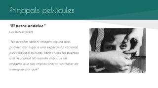 Principals pel·lícules
“El perro andaluz’’
Luis Buñuel (1929)

‘’No aceptar idea ni imagen alguna que
pudiera dar lugar a una explicación racional,
psicológica o cultural. Abrir todas las puertas
a lo irracional. No admitir más que las
imágens que nos impresionaran sin tratar de
averiguar por qué”

 