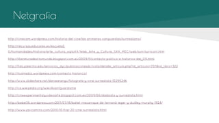 Netgrafia
http://cinecam.wordpress.com/historia-del-cine/las-primeras-vanguardias/surrealismo/
http://recursos.educarex.es/escuela2.
0/Humanidades/Historia/arte_cultura_sigloXX/Web_Arte_y_Cultura_SXX_MEC/web/surr/surrcont.htm
http://literaturadeotromundo.blogspot.com.es/2009/11/contexto-politico-e-historico-del_09.html
http://fido.palermo.edu/servicios_dyc/publicacionesdc/vista/detalle_articulo.php?id_articulo=7011&id_libro=322
http://ilustrados.wordpress.com/contexto-historico/
http://www.slideshare.net/daniearangu/fotografa-y-cine-surrealista-10295246
http://ca.wikipedia.org/wiki/Avantguardisme
http://cineexperimentalyvideoarte.blogspot.com.es/2009/06/dadaista-y-surrealista.html
http://babel36.wordpress.com/2011/07/18/ballet-mecanique-de-fernand-leger-y-dudley-murphy-1924/
http://www.javicamino.com/2010/10/top-20-cine-surrealista.html

 