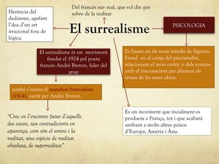 El surrealisme
Es un moviment que incialment es
produeix a França, tot i que acabarà
arribant a molts altres països
d’Europa, Amèria i Àsia.
El surrealisme és un moviment
fundat el 1924 pel poeta
francès André Breton, lider del
grup
Herència del
dadaisme, agafant
l’dea d’un art
irracional fora de
lògica.
també s’escriu el manifest Surrealista
(1924), escrit per André Breton.
PSICOLOGIA
Es basen en els nous estudis de Sigmun
Freud en el camp del psicòanalisi,
relacionant el món oníric o dels somnis
amb el insconscient per plasmar els
temes de les seves obres.
.
Del francès sur- real, que vol dir: per
sobre de la realitat
“Crec en l’encontre futur d’aquells
dos estats, tan contradictoris en
aparença, com són el somni i la
realitat, una espècie de realitat
absoluta, de superrealitat”
 