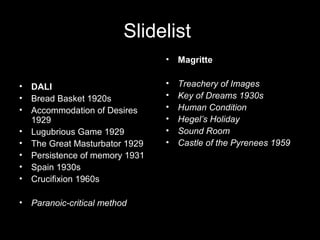 Slidelist
• DALI
• Bread Basket 1920s
• Accommodation of Desires
1929
• Lugubrious Game 1929
• The Great Masturbator 1929
• Persistence of memory 1931
• Spain 1930s
• Crucifixion 1960s
• Paranoic-critical method
• Magritte
• Treachery of Images
• Key of Dreams 1930s
• Human Condition
• Hegel’s Holiday
• Sound Room
• Castle of the Pyrenees 1959
 