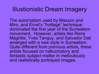 Illustionistic Dream Imagery The automatism used by Masson and Miro, and Ernst’s “frottage” technique dominated the first year of the Surrealism movement.  However, artists like Rene Magritte, Yves Tanguy, and Salvador Dali emerged with a new style in Surrealism.  Quite different from previous artists, these artists focused on hallucinatory and fantastic subject matter in meticulously and realistically portrayed images.  