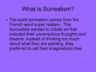 What is Surrealism? The word surrealism comes from the French word super realism.  The Surrealists wanted to create art that included their unconscious thoughts and dreams. Instead of thinking too much about what they are painting, they preferred to set their imaginations free.  