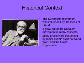 Historical Context The Surrealism movement was influenced by the ideas of Freud.  It grew out of the Dadaism movement in many respects. Many artists were influenced by major events such as World War I and the Great Depression. 