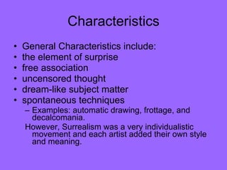 Characteristics General Characteristics include:  the element of surprise  free association  uncensored thought  dream-like subject matter spontaneous techniques Examples: automatic drawing, frottage, and decalcomania.  However, Surrealism was a very individualistic movement and each artist added their own style and meaning.  