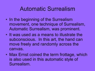 Automatic Surrealism In the beginning of the Surrealism movement, one technique of Surrealism, Automatic Surrealism, was prominent.  It was used as a means to illustrate the subconscious.  In this art, the hand can move freely and randomly across the canvas.  Max Ernst coined the term frottage, which is also used in this automatic style of Surrealism.  