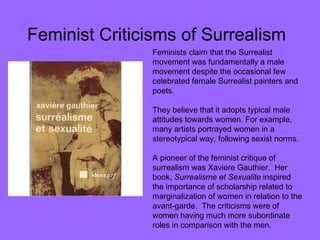 Feminist Criticisms of Surrealism Feminists claim that the Surrealist movement was fundamentally a male movement despite the occasional few celebrated female Surrealist painters and poets.  They believe that it adopts typical male attitudes towards women. For example, many artists portrayed women in a stereotypical way, following sexist norms. A pioneer of the feminist critique of surrealism was Xaviere Gauthier.  Her book,  Surrealisme et Sexualite  inspired the importance of scholarship related to marginalization of women in relation to the avant-garde.  The criticisms were of women having much more subordinate roles in comparison with the men.  