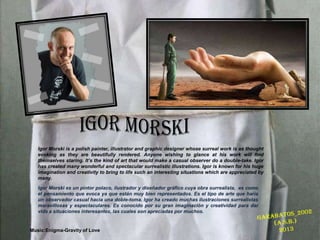 Igor Morski is a polish painter, illustrator and graphic designer whose surreal work is as thought
evoking as they are beautifully rendered. Anyone wishing to glance at his work will find
themselves staring. Its the kind of art that would make a casual observer do a double-take. Igor
has created many wonderful and spectacular surrealistic illustrations. Igor is known for his huge
imagination and creativity to bring to life such an interesting situations which are appreciated by
many.
Igor Morski es un pintor polaco, ilustrador y dise?ador grfico cuya obra surrealista, es como
el pensamiento que evoca ya que estn muy bien representados. Es el tipo de arte que hara
un observador casual hacia una doble-toma. Igor ha creado muchas ilustraciones surrealistas
maravillosas y espectaculares. Es conocido por su gran imaginacin y creatividad para dar
vida a situaciones interesantes, las cuales son apreciadas por muchos.
Music:Enigma-Gravity of Love
 