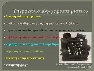• άρνηση κάθε περιορισμού
• απόλυτη ελευθερία στη στιχουργική και στο λεξιλόγιο
• απρόσμενοι συνδυασμοί λέξεων και εντυπωσιακές εικόνες
• μεγάλη έμφαση στη σημασία του ονείρου
• κυριαρχία του στοιχείου του παράλογου
• έκφραση του υποσυνειδήτου
• σύνδεση με την ψυχανάλυση
• αυτόματη γραφή Alberto Giacometti, Composizione
(uomo e donna), 1927
 