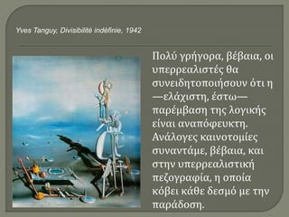 Πολύ γρήγορα, βέβαια, οι
υπερρεαλιστές θα
συνειδητοποιήσουν ότι η
—ελάχιστη, έστω—
παρέμβαση της λογικής
είναι αναπόφευκτη.
Ανάλογες καινοτομίες
συναντάμε, βέβαια, και
στην υπερρεαλιστική
πεζογραφία, η οποία
κόβει κάθε δεσμό με την
παράδοση.
Yves Tanguy, Divisibilité indéfinie, 1942
 