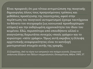 Είναι προφανές ότι μια τέτοια αντιμετώπιση της ποιητικής
δημιουργίας όλους τους προηγούμενους τρόπους και
μεθόδους προσέγγισης της λογοτεχνίας, αφού στην
περίπτωση του ποιητικού αυτοματισμού έχουμε ταυτόχρονα
το θάνατο του συγγραφέα (ως κοινωνικά προσδιορίσιμου
ατόμου) και την εκδηλωμένη αχρονικότητα του ίδιου του
κειμένου. Εδώ, περισσότερο από οπουδήποτε αλλού ο
αναγνώστης διερωτάται συνεχώς «ποιός γράφει» και το
κυριώτερο: «πότε γράφει». Όμως αυτή ακριβώς η έλλειψη
αρχετυπικής αναφορικότητας είναι το κατεξοχή
μοντερνιστικό στοιχείο αυτής της γραφής.
Ζ.Ι.Σιαφλέκης, Από τη νύχτα των αστραπών στο ποίημα-γεγονός. Συγκριτική
ανάγνωση Ελλήνων και Γάλλων υπερρεαλιστών, Επικαιρότητα, Αθήνα 1989, 37.
 