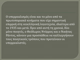 Ο υπερρεαλισμός είναι και το μόνο από τα
πρωτοποριακά κινήματα που είχε σημαντική
επιρροή στη νεοελληνική λογοτεχνία, ιδιαίτερα από
το 1935 και μετά. Πριν από αυτή τη χρονιά, δύο
μόνο ποιητές, ο Θεόδωρος Ντόρρος και ο Νικήτας
Ράντος, κάνουν μια προσπάθεια να καλλιεργήσουν
τους ποιητικούς τρόπους που προτείνουν οι
υπερρεαλιστές.
 