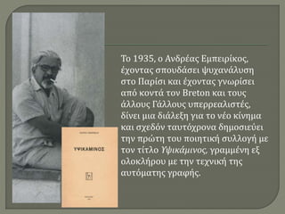Το 1935, ο Ανδρέας Εμπειρίκος,
έχοντας σπουδάσει ψυχανάλυση
στο Παρίσι και έχοντας γνωρίσει
από κοντά τον Breton και τους
άλλους Γάλλους υπερρεαλιστές,
δίνει μια διάλεξη για το νέο κίνημα
και σχεδόν ταυτόχρονα δημοσιεύει
την πρώτη του ποιητική συλλογή με
τον τίτλο Υψικάμινος, γραμμένη εξ
ολοκλήρου με την τεχνική της
αυτόματης γραφής.
 