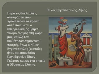 Παρά τις θυελλώδεις
αντιδράσεις που
προκάλεσαν τα πρώτα
αυτά ποιήματα, ο
υπερρεαλισμός βρήκε
γόνιμο έδαφος στη χώρα
μας, καθώς τον
υιοθέτησαν σημαντικοί
ποιητές, όπως ο Νίκος
Εγγονόπουλος (ο οποίος
ήταν και σπουδαίος
ζωγράφος), ο Νίκος
Γκάτσος και ως ένα σημείο
ο Οδυσσέας Ελύτης.
Νίκος Εγγονόπουλος, Δήλος
 