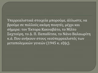 Υπερρεαλιστικά στοιχεία μπορούμε, άλλωστε, να
βρούμε σε πολλούς ακόμη ποιητές, μέχρι και
σήμερα: τον Έκτορα Κακναβάτο, το Μίλτο
Σαχτούρη, το Δ. Π. Παπαδίτσα, το Νάνο Βαλαωρίτη
κ.ά. Που ανήκουν στους νεοϋπερρεαλιστές των
μεταπολεμικών γενεών (1945 κ. εξής).
 