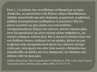 Έτσι, […] η ποίηση που συνηθίσαμε να θεωρούμε ως έργο
ιδιοφυίας, ως μονοπώλιο ενός θιάσου ολίγων θεανθρώπων,
αλλάζει στρατόπεδο και από κλασσική, ρωμαντική, συμβολική,
καθαρή αναπαράσταση αισθημάτων ή γεγονότων διά του
μόνου γνωστού ως χτες μέσου της ενσυνειδήτου
συναρμολογήσεως λέξεων και εικόνων, γίνεται σήμερα χάρη
στον Σουρρεαλισμό όχι μόνο ποίηση-μέσον εκφράσεως, μα
ποίηση-ενέργεια, ποίηση-ζωή. Και η νέα αυτή ποίηση είναι πια
στη διάθεση όποιου επιθυμεί να την γράψη, φτάνει να μην
κωφεύση στην σουρρεαλιστική φωνή που πάντοτε αντηχεί
εντός μας, στην φωνή που είπε τόσο σωστά ο Μπρετόν πως
εξακολουθεί να ψάλλη και στις παραμονές του θανάτου και
απάνου από τις τρικυμίες.
Ανδρέας Εμπειρίκος, Περί σουρρεαλισμού. Η διάλεξη του 1935, εισαγ.-επιμ. Γιώργης
Γιατρομανωλάκης, Εκδόσεις Άγρα, Αθήνα 2009, 71-72 & 75-76.
 